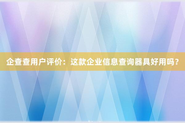 企查查用户评价：这款企业信息查询器具好用吗？